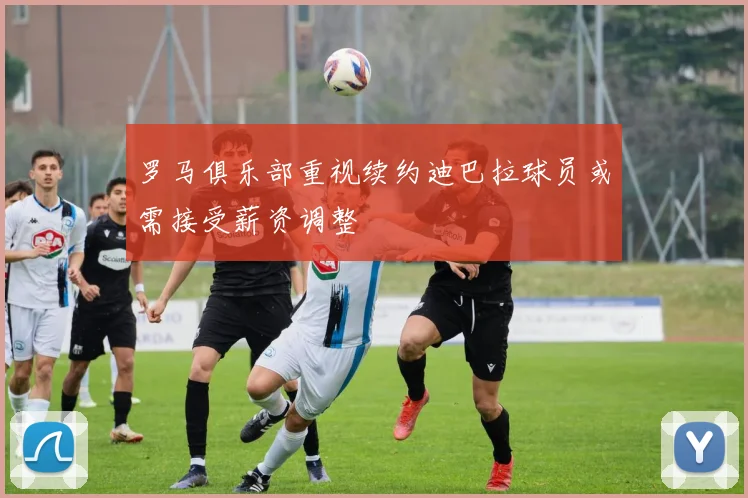 罗马俱乐部重视续约迪巴拉球员或需接受薪资调整