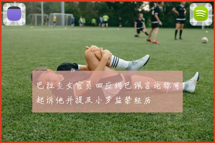 巴拉圭女官员回应姆巴佩言论称可起诉他并提及小罗监禁经历