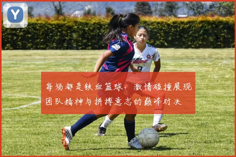 每场都是铁血篮球，激情碰撞展现团队精神与拼搏意志的巅峰对决