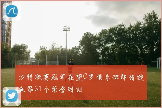 沙特联赛冠军在望C罗俱乐部即将迎来第31个荣誉时刻