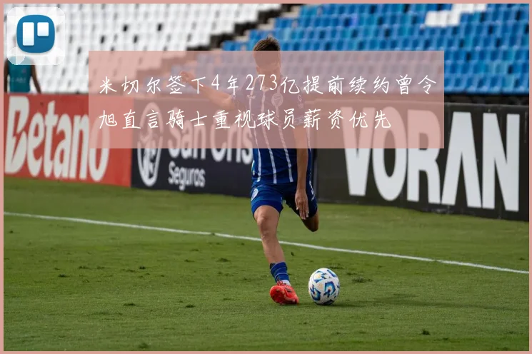米切尔签下4年273亿提前续约曾令旭直言骑士重视球员薪资优先