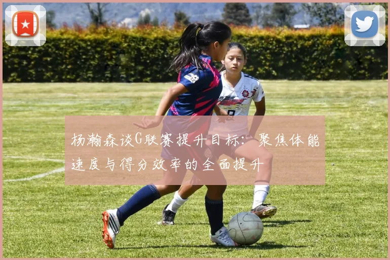 杨瀚森谈G联赛提升目标：聚焦体能速度与得分效率的全面提升