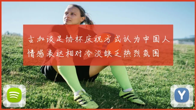 古加谈足协杯庆祝方式认为中国人情感表达相对冷淡缺乏热烈氛围