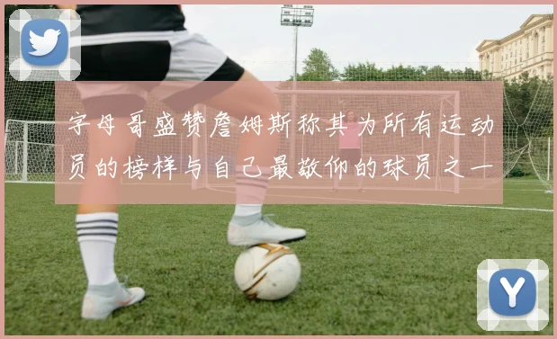 字母哥盛赞詹姆斯称其为所有运动员的榜样与自己最敬仰的球员之一