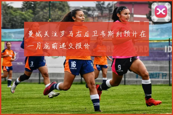 曼城关注罗马右后卫韦斯利预计在一月底前递交报价