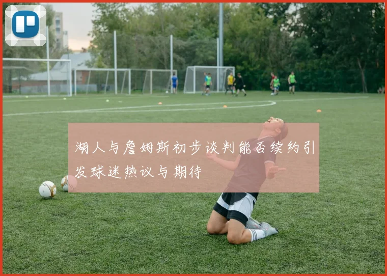 湖人与詹姆斯初步谈判能否续约引发球迷热议与期待