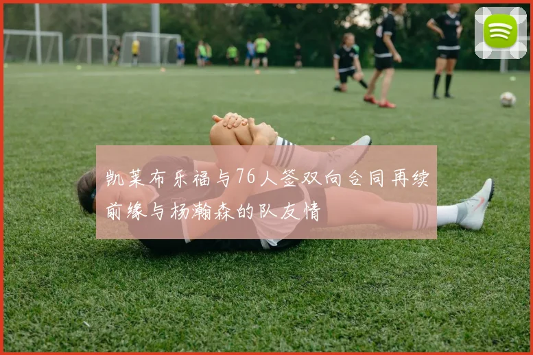 凯莱布乐福与76人签双向合同再续前缘与杨瀚森的队友情