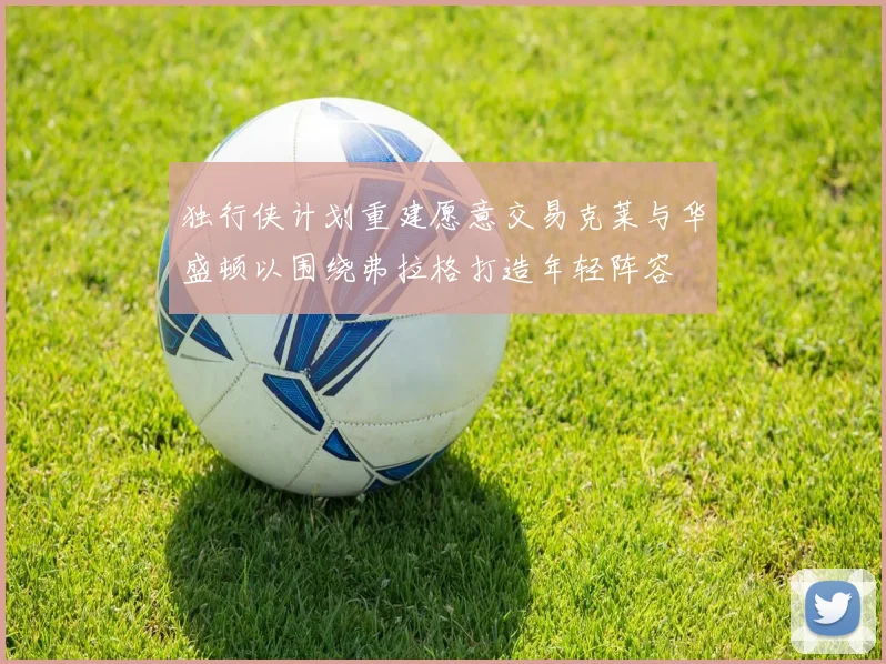 独行侠计划重建愿意交易克莱与华盛顿以围绕弗拉格打造年轻阵容
