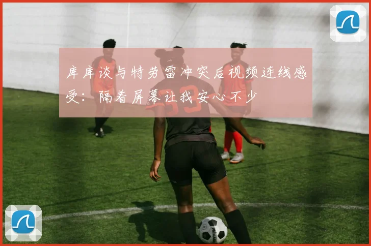 库库谈与特劳雷冲突后视频连线感受：隔着屏幕让我安心不少