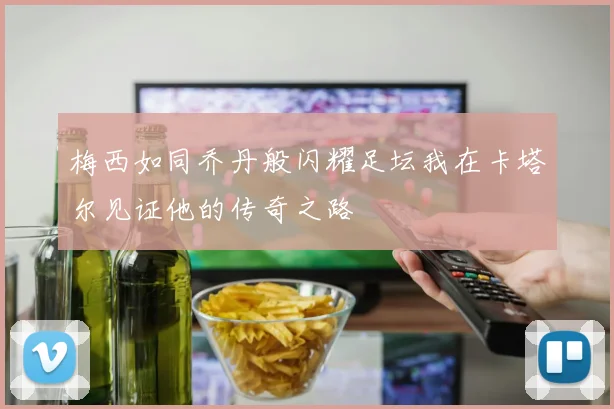 梅西如同乔丹般闪耀足坛我在卡塔尔见证他的传奇之路