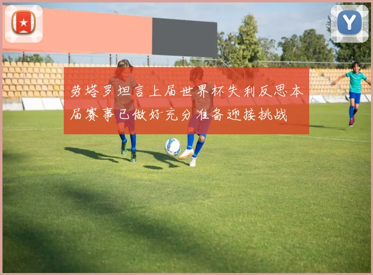 劳塔罗坦言上届世界杯失利反思本届赛事已做好充分准备迎接挑战