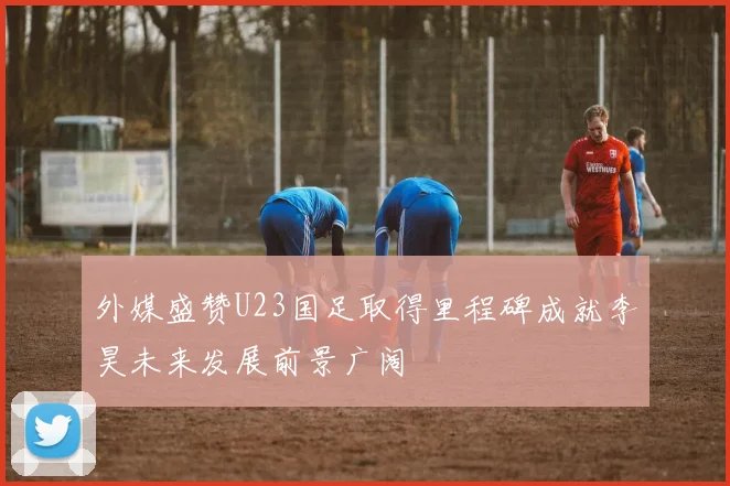 外媒盛赞U23国足取得里程碑成就李昊未来发展前景广阔