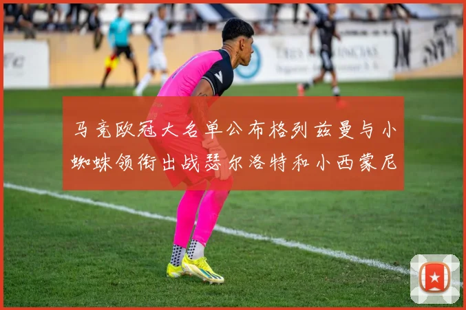 马竞欧冠大名单公布格列兹曼与小蜘蛛领衔出战瑟尔洛特和小西蒙尼在列