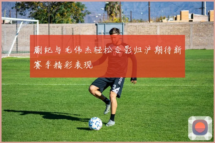 蒯纪与毛伟杰轻松合影归沪期待新赛季精彩表现