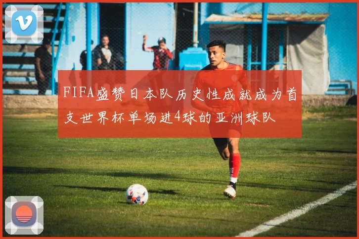 FIFA盛赞日本队历史性成就成为首支世界杯单场进4球的亚洲球队