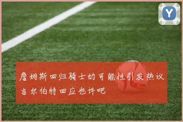 詹姆斯回归骑士的可能性引发热议吉尔伯特回应也许吧