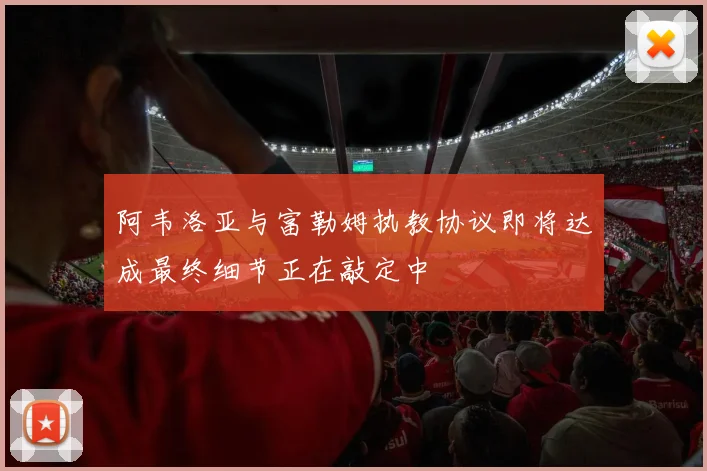 阿韦洛亚与富勒姆执教协议即将达成最终细节正在敲定中