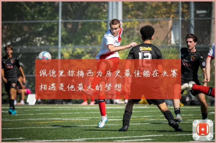 佩德里称梅西为历史最佳能在决赛相遇是他最大的梦想