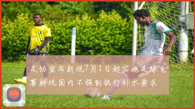 足协宣布新规7月1日起实施足球竞赛新规国内不强制执行补水要求