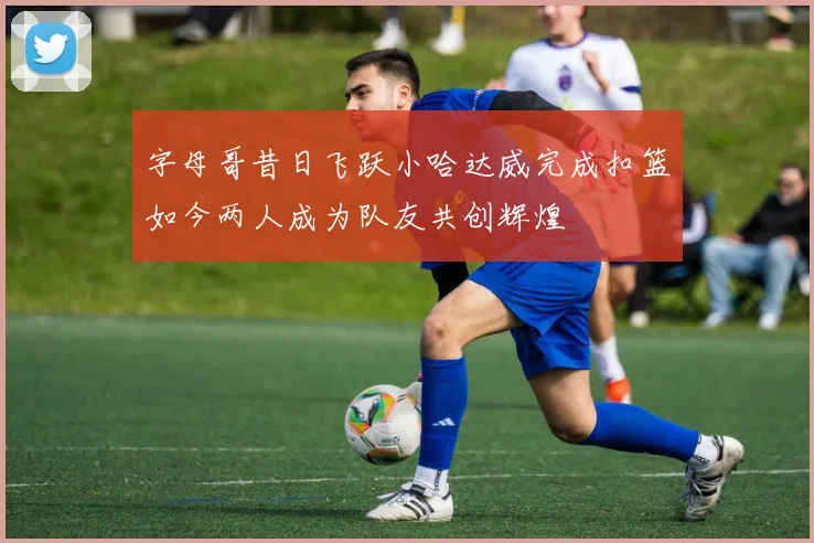 字母哥昔日飞跃小哈达威完成扣篮如今两人成为队友共创辉煌